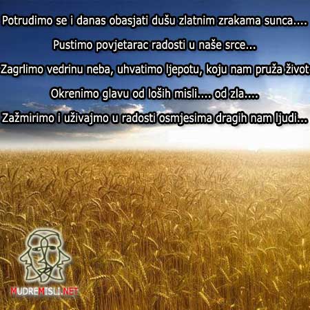 Potrudimo se i danas obasjati dušu zlatnim zrakama sunca....
Pustimo povjetarac radosti u naše srce...
Zagrlimo vedrinu neba, uhvatimo ljepotu,koju nam pruža život...
Okrenimo glavu od loših misli.... od zla....
Zažmirimo i uživajmo u radosti, osmjesima dragih nam ljudi...